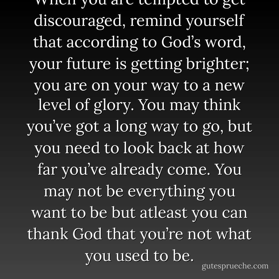 When you are tempted to get discouraged, remind yourself that according to God’s word, your future is getting brighter; you are on your way to a new level of glory. You may think you’ve got a long way to go, but you need to look back at how far you’ve already come. You may not be everything you want to be but atleast you can thank God that you’re not what you used to be. - Joel Osteen