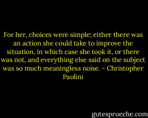 For her, choices were simple; either there was an action she could take to improve the situation, in which case she took it, or there was not, and everything else said on the subject was so much meaningless noise. - Christopher Paolini