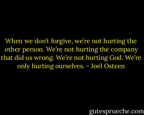 When we don’t forgive, we’re not hurting the other person. We’re not hurting the company that did us wrong. We’re not hurting God. We’re only hurting ourselves. - Joel Osteen