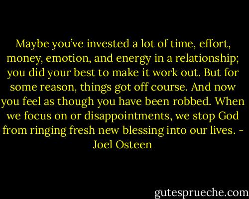 Maybe you’ve invested a lot of time, effort, money, emotion, and energy in a relationship; you did your best to make it work out. But for some reason, things got off course. And now you feel as though you have been robbed. When we focus on or disappointments, we stop God from ringing fresh new blessing into our lives. - Joel Osteen