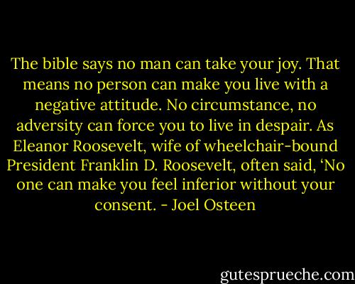 The bible says no man can take your joy. That means no person can make you live with a negative attitude. No circumstance, no adversity can force you to live in despair. As Eleanor Roosevelt, wife of wheelchair-bound President Franklin D. Roosevelt, often said, ‘No one can make you feel inferior without your consent. - Joel Osteen
