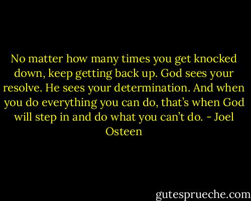 No matter how many times you get knocked down, keep getting back up. God sees your resolve. He sees your determination. And when you do everything you can do, that’s when God will step in and do what you can’t do. - Joel Osteen