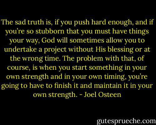 The sad truth is, if you push hard enough, and if you’re so stubborn that you must have things your way, God will sometimes allow you to undertake a project without His blessing or at the wrong time. The problem with that, of course, is when you start something in your own strength and in your own timing, you’re going to have to finish it and maintain it in your own strength. - Joel Osteen