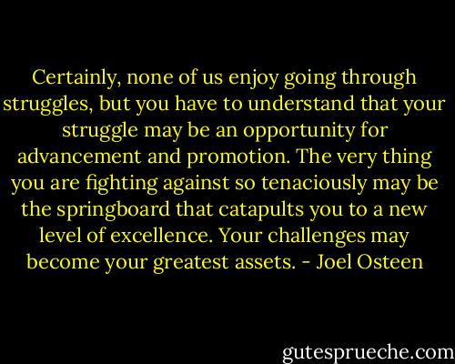 Certainly, none of us enjoy going through struggles, but you have to understand that your struggle may be an opportunity for advancement and promotion. The very thing you are fighting against so tenaciously may be the springboard that catapults you to a new level of excellence. Your challenges may become your greatest assets. - Joel Osteen