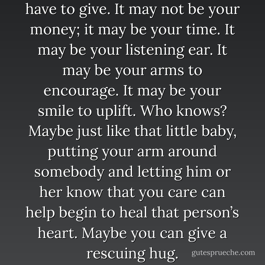 Somebody needs what you have to give. It may not be your money; it may be your time. It may be your listening ear. It may be your arms to encourage. It may be your smile to uplift. Who knows? Maybe just like that little baby, putting your arm around somebody and letting him or her know that you care can help begin to heal that person’s heart. Maybe you can give a rescuing hug. - Joel Osteen