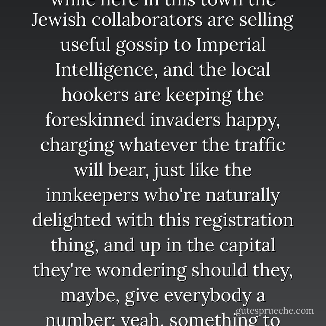 Surely for as long as there have been nights as bad as this one---something to raise the possibility of another night that could actually, with love and cockcrows, light the path home, banish the Adversary, destroy the boundaries between our lands our bodies, our stories, all false, about who we are: for the one night, leaving only the clear way home and the memory of the infant you saw, almost too frail, there's too much shit in these streets, camels andother beasts stir heavily outside, each hoof a chance to wipe him out, make him only another Messiah, and sure somebody's around already taking bets on that one, while here in this town the Jewish collaborators are selling useful gossip to Imperial Intelligence, and the local hookers are keeping the foreskinned invaders happy, charging whatever the traffic will bear, just like the innkeepers who're naturally delighted with this registration thing, and up in the capital they're wondering should they, maybe, give everybody a number; yeah, something to help SPQR record-keeping...and Herod, or Hitler, fellas...what kind of a world is it...for a baby to come in tippin' those toledos at 7 pounds 8 ounces thinkin' he's gonna redeem it, why, he ought have his head examined...<br /> <br />"But on the way home tonight, you wish you'd picked him up, held him a bit. Just held him, very close to your heart, his cheek by the hollow of your shoulder, full of sleep. As it it were you who could, somehow, save him. For the moment not caring who you're supposed to be registered as. For the moment, anyway, no longer who the Caesars say you are. - Thomas Pynchon