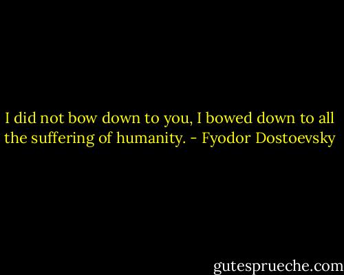 I did not bow down to you, I bowed down to all the suffering of humanity. - Fyodor Dostoevsky