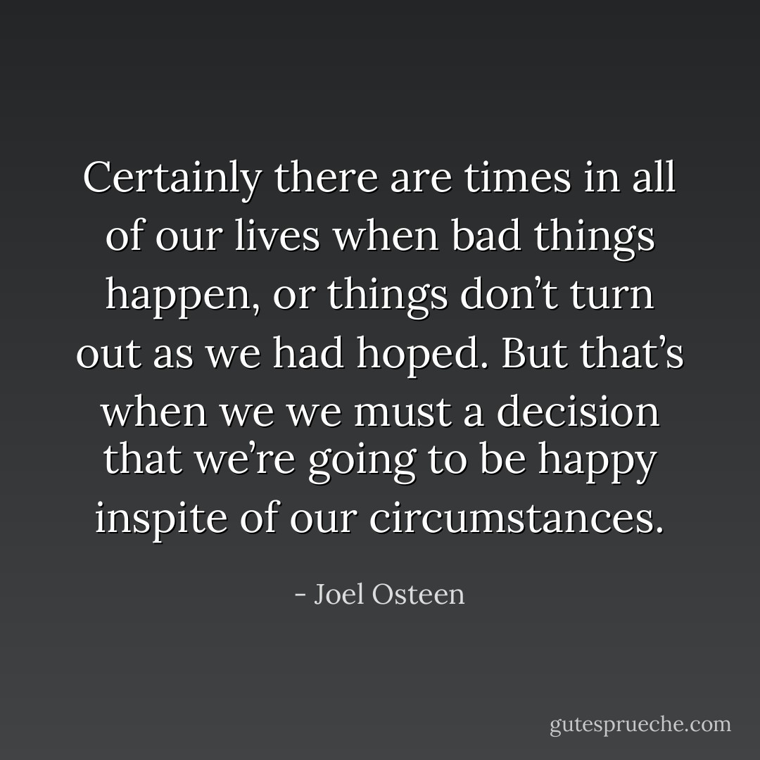 Certainly there are times in all of our lives when bad things happen, or things don’t turn out as we had hoped. But that’s when we we must a decision that we’re going to be happy inspite of our circumstances. - Joel Osteen