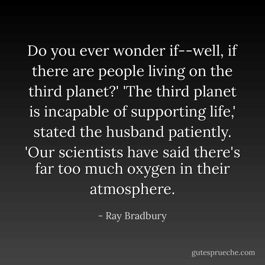 Do you ever wonder if--well, if there are people living on the third planet?'<br />'The third planet is incapable of supporting life,' stated the husband patiently. 'Our scientists have said there's far too much oxygen in their atmosphere. - Ray Bradbury