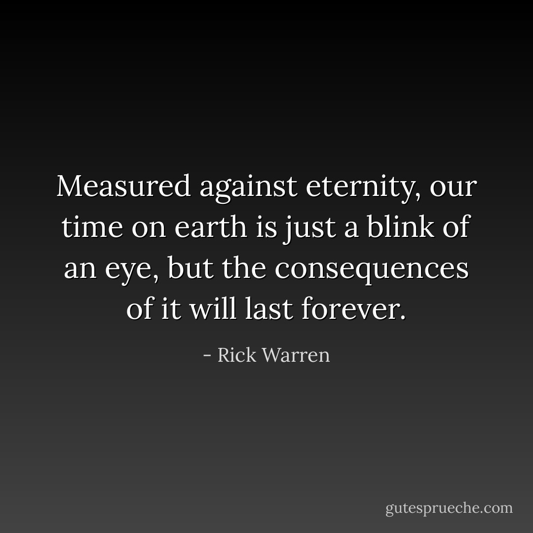 Measured against eternity, our time on earth is just a blink of an eye, but the consequences of it will last forever. - Rick Warren