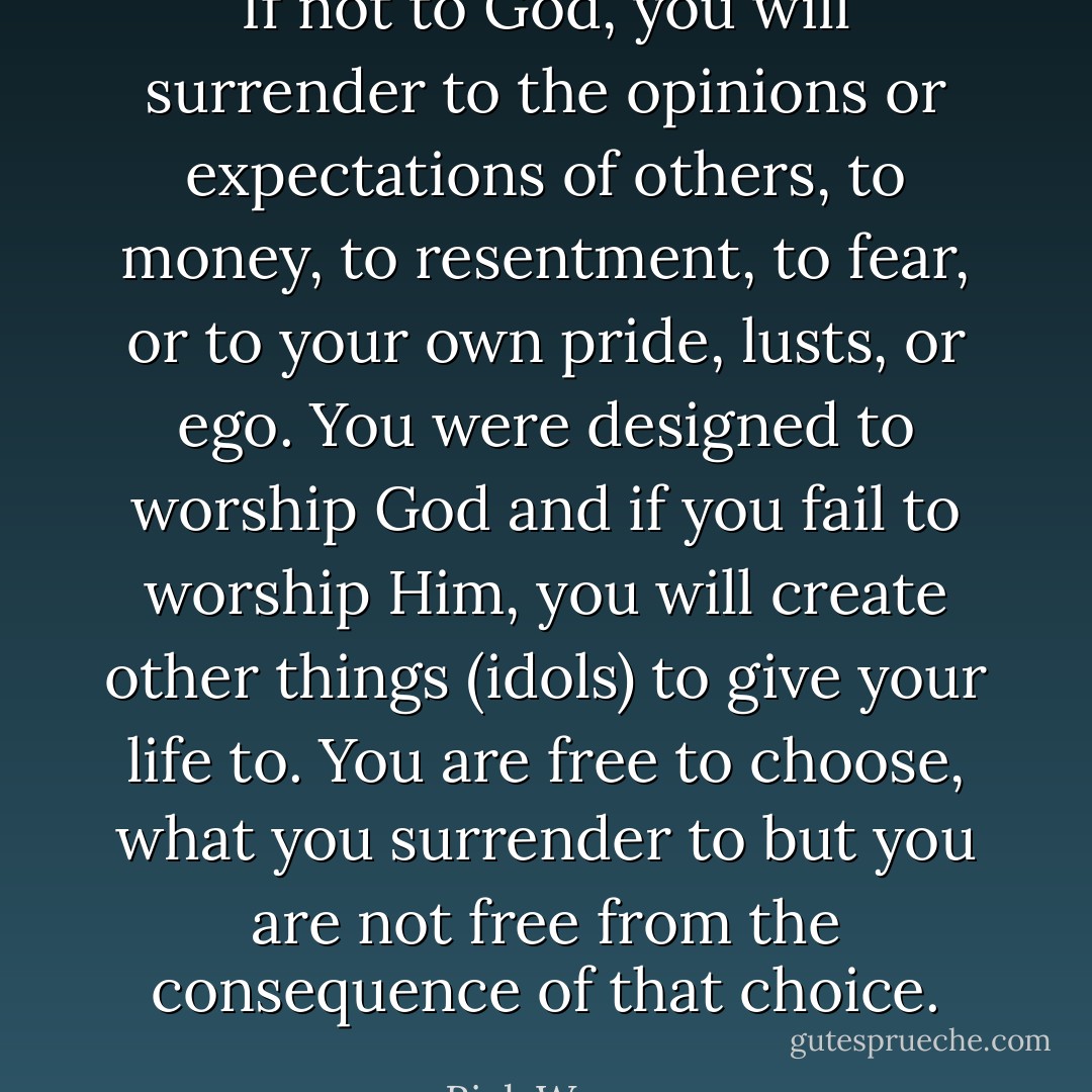 If not to God, you will surrender to the opinions or expectations of others, to money, to resentment, to fear, or to your own pride, lusts, or ego. You were designed to worship God and if you fail to worship Him, you will create other things (idols) to give your life to. You are free to choose, what you surrender to but you are not free from the consequence of that choice. - Rick Warren