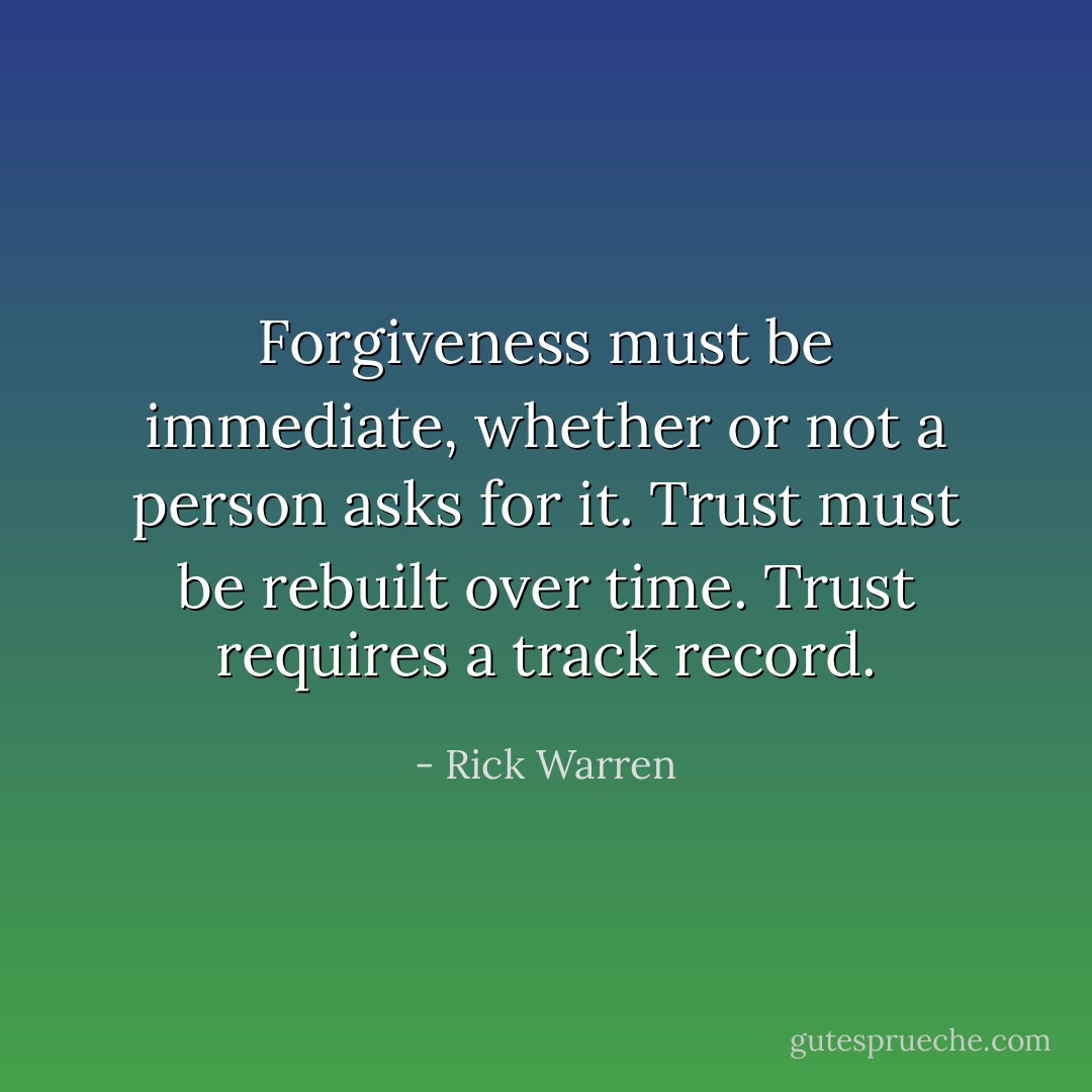 Forgiveness must be immediate, whether or not a person asks for it. Trust must be rebuilt over time. Trust requires a track record. - Rick Warren