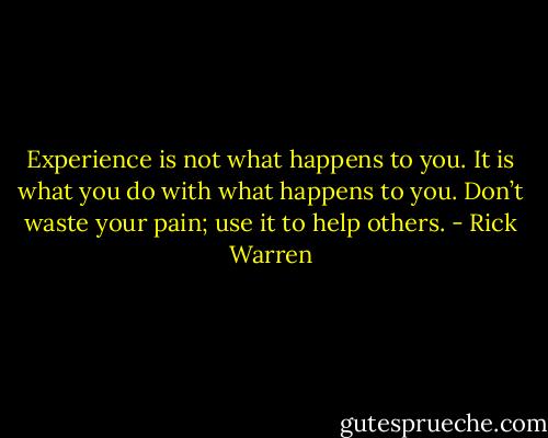 Experience is not what happens to you. It is what you do with what happens to you. Don’t waste your pain; use it to help others. - Rick Warren