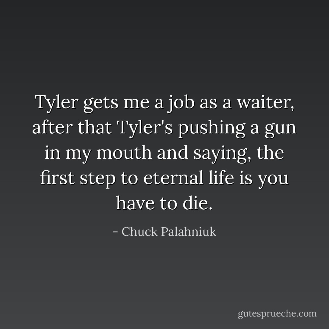 Tyler gets me a job as a waiter, after that Tyler's pushing a gun in my mouth and saying, the first step to eternal life is you have to die. - Chuck Palahniuk