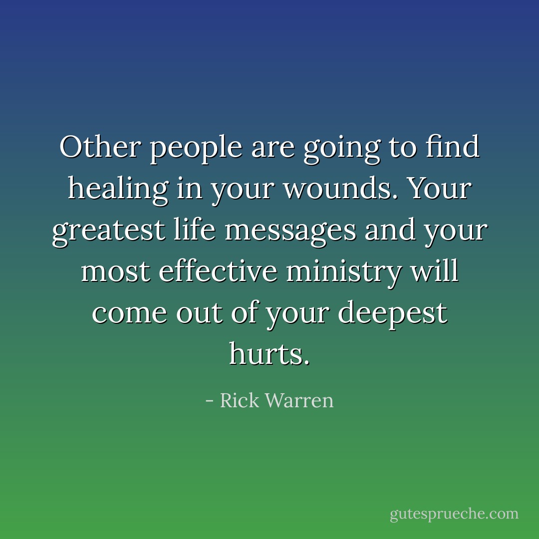 Other people are going to find healing in your wounds. Your greatest life messages and your most effective ministry will come out of your deepest hurts. - Rick Warren