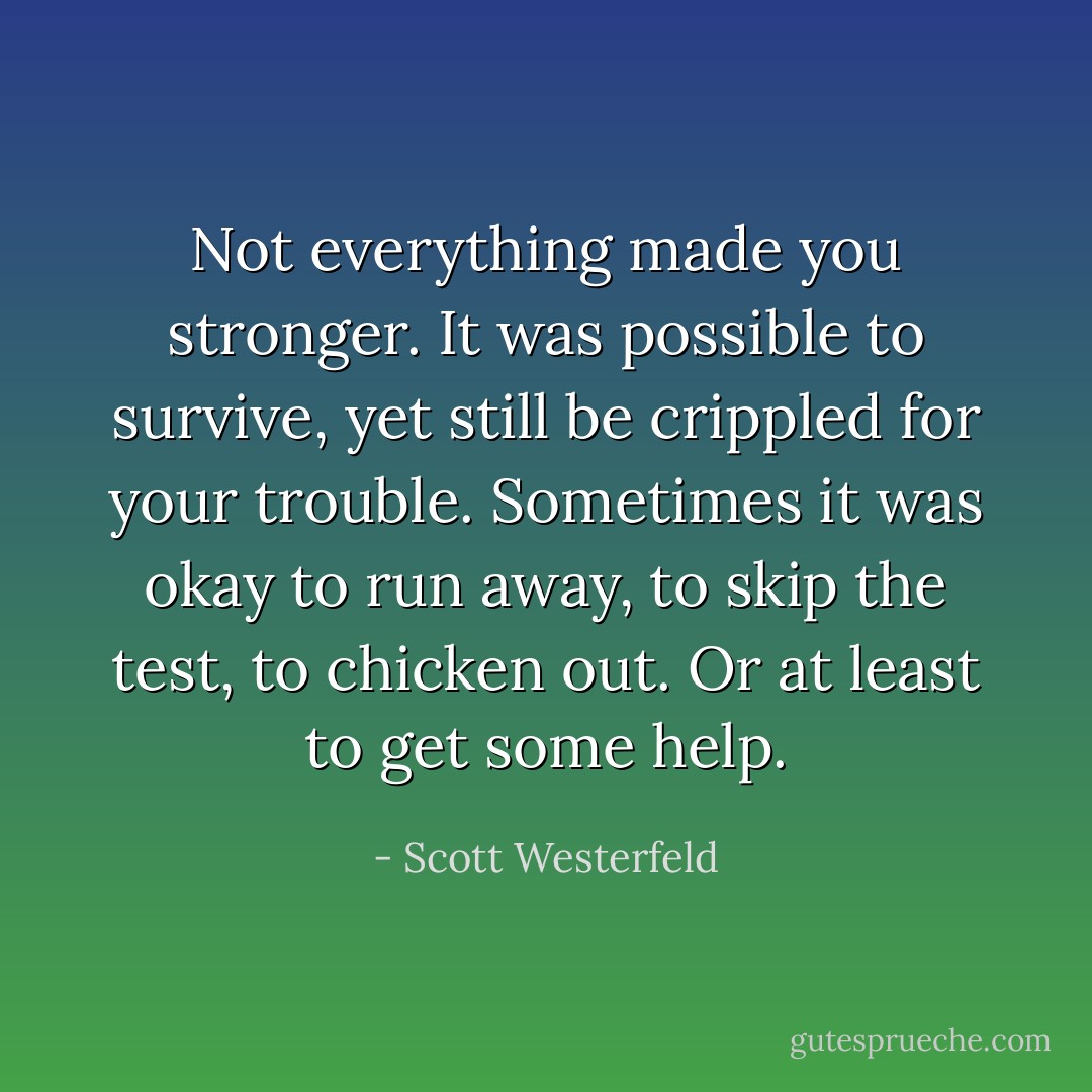 Not everything made you stronger. It was possible to survive, yet still be crippled for your trouble. Sometimes it was okay to run away, to skip the test, to chicken out. Or at least to get some help. - Scott Westerfeld