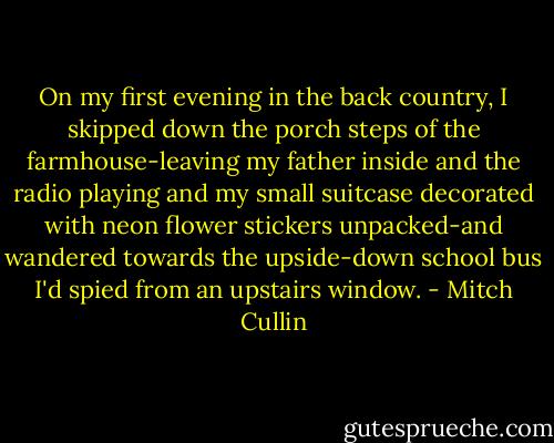 On my first evening in the back country, I skipped down the porch steps of the farmhouse-leaving my father inside and the radio playing and my small suitcase decorated with neon flower stickers unpacked-and wandered towards the upside-down school bus I'd spied from an upstairs window. - Mitch Cullin