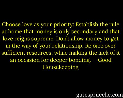 Choose love as your priority: Establish the rule at home that money is only secondary and that love reigns supreme. Don’t allow money to get in the way of your relationship. Rejoice over sufficient resources, while making the lack of it an occasion for deeper bonding.<br /> - Good Housekeeping