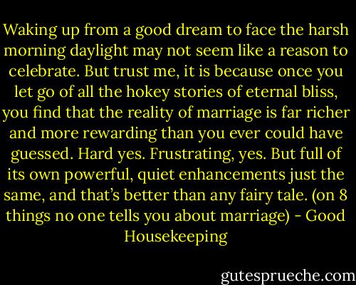 Waking up from a good dream to face the harsh morning daylight may not seem like a reason to celebrate. But trust me, it is because once you let go of all the hokey stories of eternal bliss, you find that the reality of marriage is far richer and more rewarding than you ever could have guessed. Hard yes. Frustrating, yes. But full of its own powerful, quiet enhancements just the same, and that’s better than any fairy tale. (on 8 things no one tells you about marriage) - Good Housekeeping
