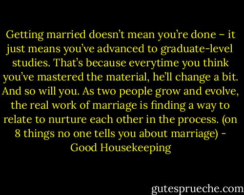 Getting married doesn’t mean you’re done – it just means you’ve advanced to graduate-level studies. That’s because everytime you think you’ve mastered the material, he’ll change a bit. And so will you. As two people grow and evolve, the real work of marriage is finding a way to relate to nurture each other in the process. (on 8 things no one tells you about marriage) - Good Housekeeping