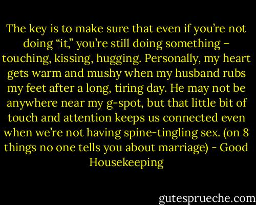 The key is to make sure that even if you’re not doing “it,” you’re still doing something – touching, kissing, hugging. Personally, my heart gets warm and mushy when my husband rubs my feet after a long, tiring day. He may not be anywhere near my g-spot, but that little bit of touch and attention keeps us connected even when we’re not having spine-tingling sex. (on 8 things no one tells you about marriage) - Good Housekeeping