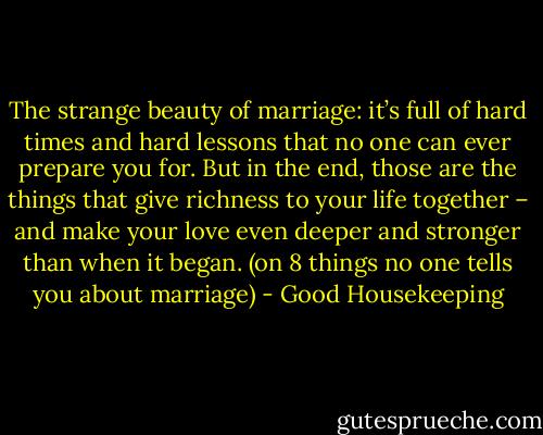 The strange beauty of marriage: it’s full of hard times and hard lessons that no one can ever prepare you for. But in the end, those are the things that give richness to your life together – and make your love even deeper and stronger than when it began. (on 8 things no one tells you about marriage) - Good Housekeeping