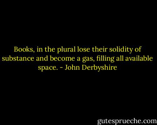 Books, in the plural lose their solidity of substance and become a gas, filling all available space. - John Derbyshire