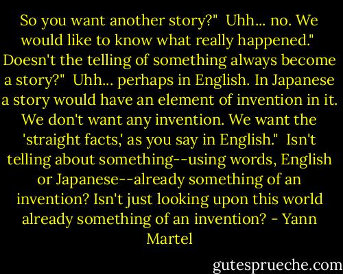 So you want another story?"<br /><br />Uhh... no. We would like to know what really happened."<br /><br />Doesn't the telling of something always become a story?"<br /><br />Uhh... perhaps in English. In Japanese a story would have an element of invention in it. We don't want any invention. We want the 'straight facts,' as you say in English."<br /><br />Isn't telling about something--using words, English or Japanese--already something of an invention? Isn't just looking upon this world already something of an invention? - Yann Martel