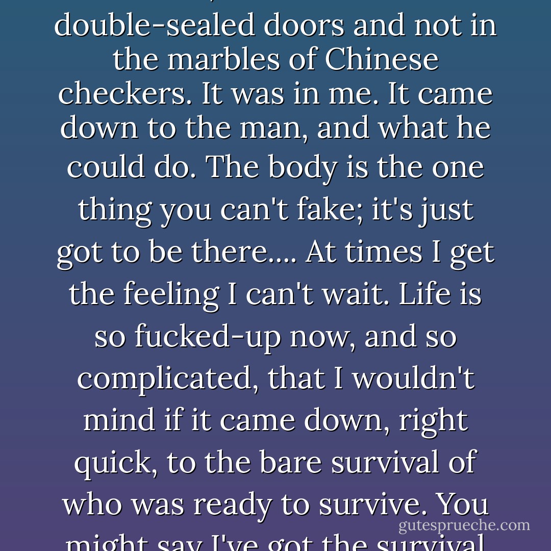 I just believe,' he said, 'that the whole thing is going to be reduced to the human body, once and for all. I want to be ready.... I think the machines are going to fail, the political systems are going to fail, and a few men are going to take to the hills and start over.... I had an air-raid shelter built,' he said. 'I'll take you down there sometime. We've got double doors and stocks of bouillon and bully beef for a couple of years at least. We've got games for the kids, and a record player and a whole set of records on how to play the recorder and get up a family recorder group. But I went down there one day and sat for a while. I decided that survival was not in the rivets and the metal, and not in the double-sealed doors and not in the marbles of Chinese checkers. It was in me. It came down to the man, and what he could do. The body is the one thing you can't fake; it's just got to be there.... At times I get the feeling I can't wait. Life is so fucked-up now, and so complicated, that I wouldn't mind if it came down, right quick, to the bare survival of who was ready to survive. You might say I've got the survival craze, the real bug. And to tell you the truth I don't think most other people have. They might cry and tear their hair and be ready for some short hysterical violence or other, but I think most of them wouldn't be too happy to give down and get it over with.... If everything wasn't dead, you could make a kind of life that wasn't out of touch with everything, with other forms of life. Where the seasons would mean something, would mean everything. Where you could hunt as you needed to, and maybe do a little light farming, and get along. You'd die early, and you'd suffer, and your children would suffer, but you'd be in touch. - James Dickey