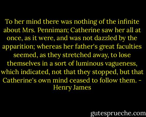 To her mind there was nothing of the infinite about Mrs. Penniman; Catherine saw her all at once, as it were, and was not dazzled by the apparition; whereas her father's great faculties seemed, as they stretched away, to lose themselves in a sort of luminous vagueness, which indicated, not that they stopped, but that Catherine's own mind ceased to follow them. - Henry James