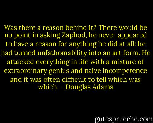 Was there a reason behind it? There would be no point in asking Zaphod, he never appeared to have a reason for anything he did at all: he had turned unfathomability into an art form. He attacked everything in life with a mixture of extraordinary genius and naive incompetence and it was often difficult to tell which was which. - Douglas Adams