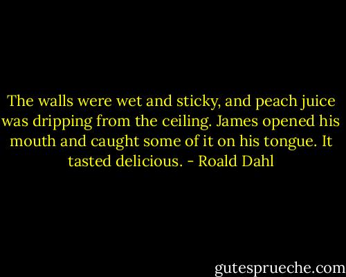 The walls were wet and sticky, and peach juice was dripping from the ceiling. James opened his mouth and caught some of it on his tongue. It tasted delicious. - Roald Dahl