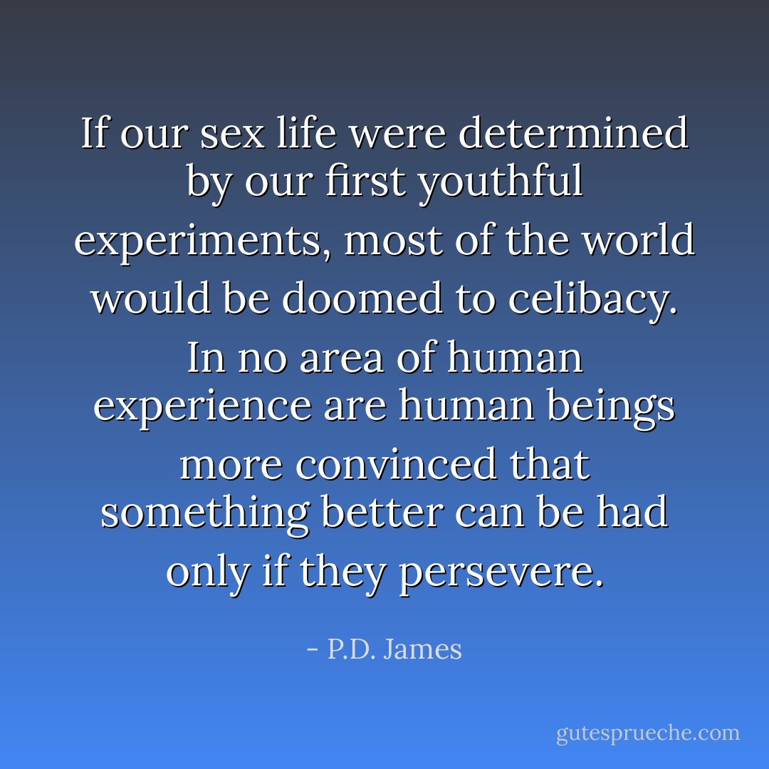 If our sex life were determined by our first youthful experiments, most of the world would be doomed to celibacy. In no area of human experience are human beings more convinced that something better can be had only if they persevere. - P.D. James