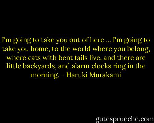 I'm going to take you out of here ... I'm going to take you home, to the world where you belong, where cats with bent tails live, and there are little backyards, and alarm clocks ring in the morning. - Haruki Murakami