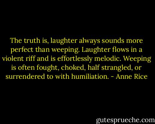 The truth is, laughter always sounds more perfect than weeping. Laughter flows in a violent riff and is effortlessly melodic. Weeping is often fought, choked, half strangled, or surrendered to with humiliation. - Anne Rice