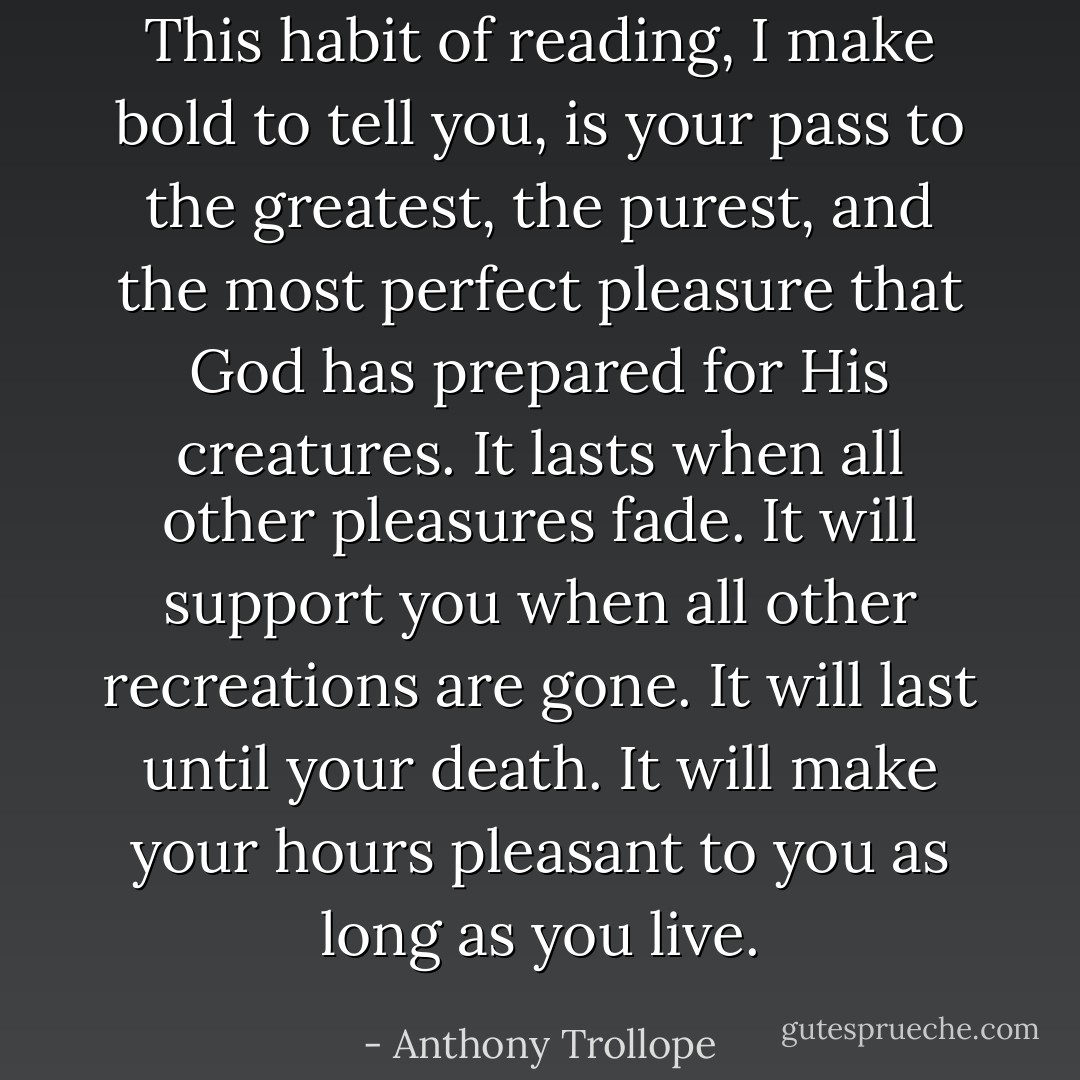 This habit of reading, I make bold to tell you, is your pass to the greatest, the purest, and the most perfect pleasure that God has prepared for His creatures. It lasts when all other pleasures fade. It will support you when all other recreations are gone. It will last until your death. It will make your hours pleasant to you as long as you live. - Anthony Trollope