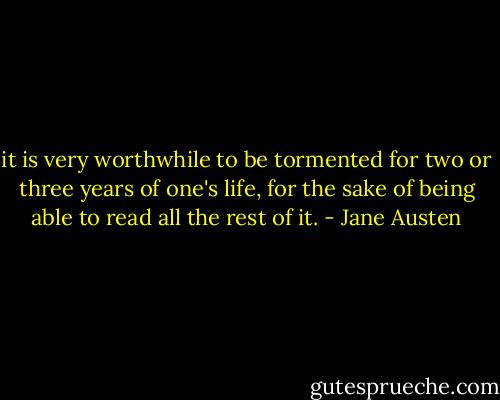 it is very worthwhile to be tormented for two or three years of one's life, for the sake of being able to read all the rest of it. - Jane Austen