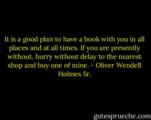 It is a good plan to have a book with you in all places and at all times. If you are presently without, hurry without delay to the nearest shop and buy one of mine. - Oliver Wendell Holmes Sr.