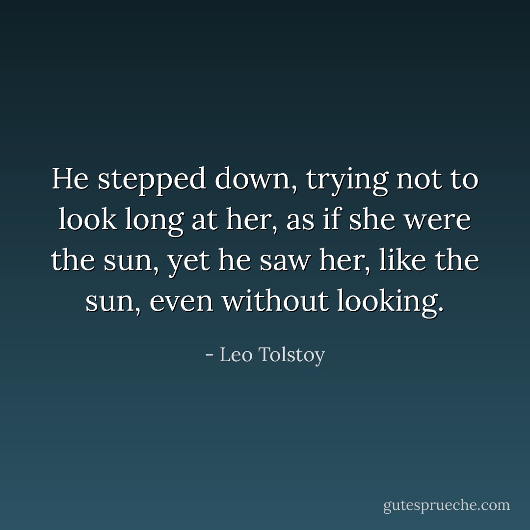 He stepped down, trying not to look long at her, as if she were the sun, yet he saw her, like the sun, even without looking. - Leo Tolstoy