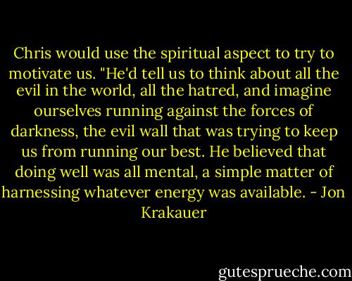 Chris would use the spiritual aspect to try to motivate us. "He'd tell us to think about all the evil in the world, all the hatred, and imagine ourselves running against the forces of darkness, the evil wall that was trying to keep us from running our best. He believed that doing well was all mental, a simple matter of harnessing whatever energy was available. - Jon Krakauer