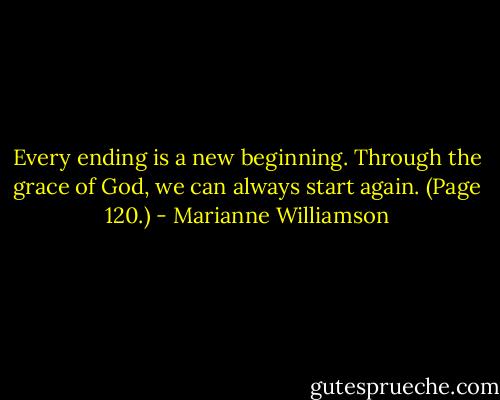 Every ending is a new beginning. Through the grace of God, we can always start again. (Page 120.) - Marianne Williamson
