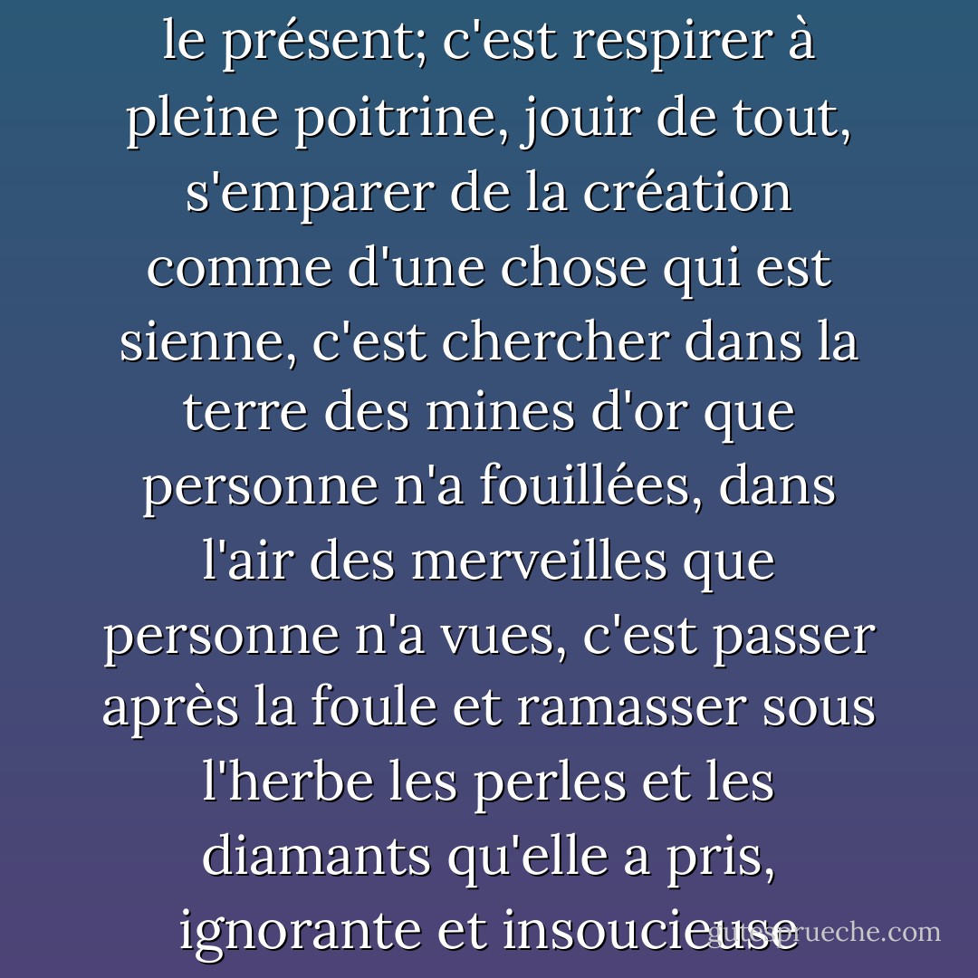 Voyager, c'est vivre dans toute la plénitude du mot; c'est oublier le passé et l'avenir pour le présent; c'est respirer à pleine poitrine, jouir de tout, s'emparer de la création comme d'une chose qui est sienne, c'est chercher dans la terre des mines d'or que personne n'a fouillées, dans l'air des merveilles que personne n'a vues, c'est passer après la foule et ramasser sous l'herbe les perles et les diamants qu'elle a pris, ignorante et insoucieuse qu'elle est, pour des flocons de neige et des gouttes de rosée.  - Alexandre Dumas
