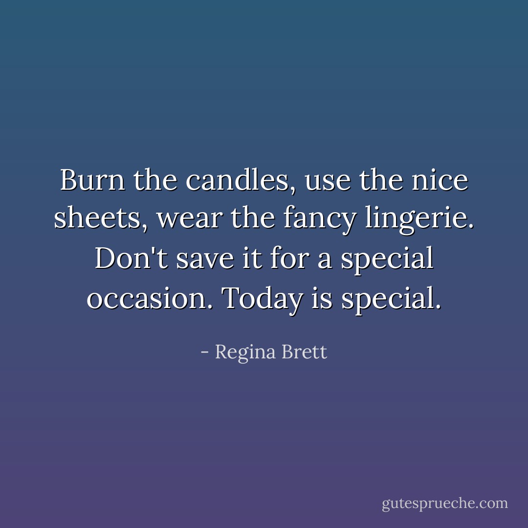 Burn the candles, use the nice sheets, wear the fancy lingerie. Don't save it for a special occasion. Today is special. - Regina Brett