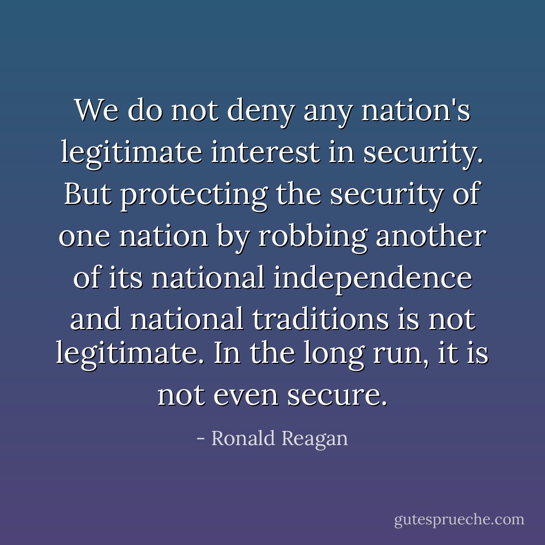 We do not deny any nation's legitimate interest in security. But protecting the security of one nation by robbing another of its national independence and national traditions is not legitimate. In the long run, it is not even secure. - Ronald Reagan
