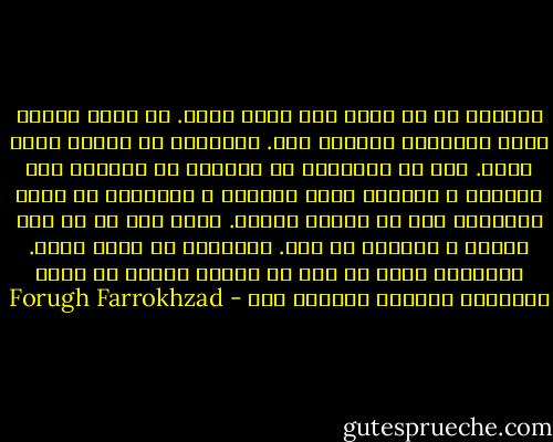 بدي‌هاي من به خاطر بدي كردن نيست. به خاطر احساس شديد خوبي‌هاي بی‌حاصل است. مي‌خواهم به اعماق زمين برسم. عشق من آن‌جاست، در آنجايي كه دانه‌ها سبز مي‌شوند و ريشه‌ها به‌هم مي‌رسند و آفرينش، در ميان پوسيدگي خود را ادامه مي‌دهد. گويي بدن من يك شكل موقتي و زودگذر آن است. مي‌خواهم به اصلش برسم. مي‌خواهم قلبم را مثل يك ميوه‌ي رسيده به همه‌ي شاخه‌هاي درختان آويزان كنم - Forugh Farrokhzad