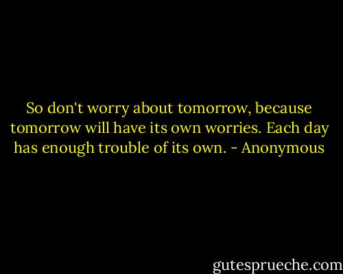 So don't worry about tomorrow, because tomorrow will have its own worries. Each day has enough trouble of its own. - Anonymous