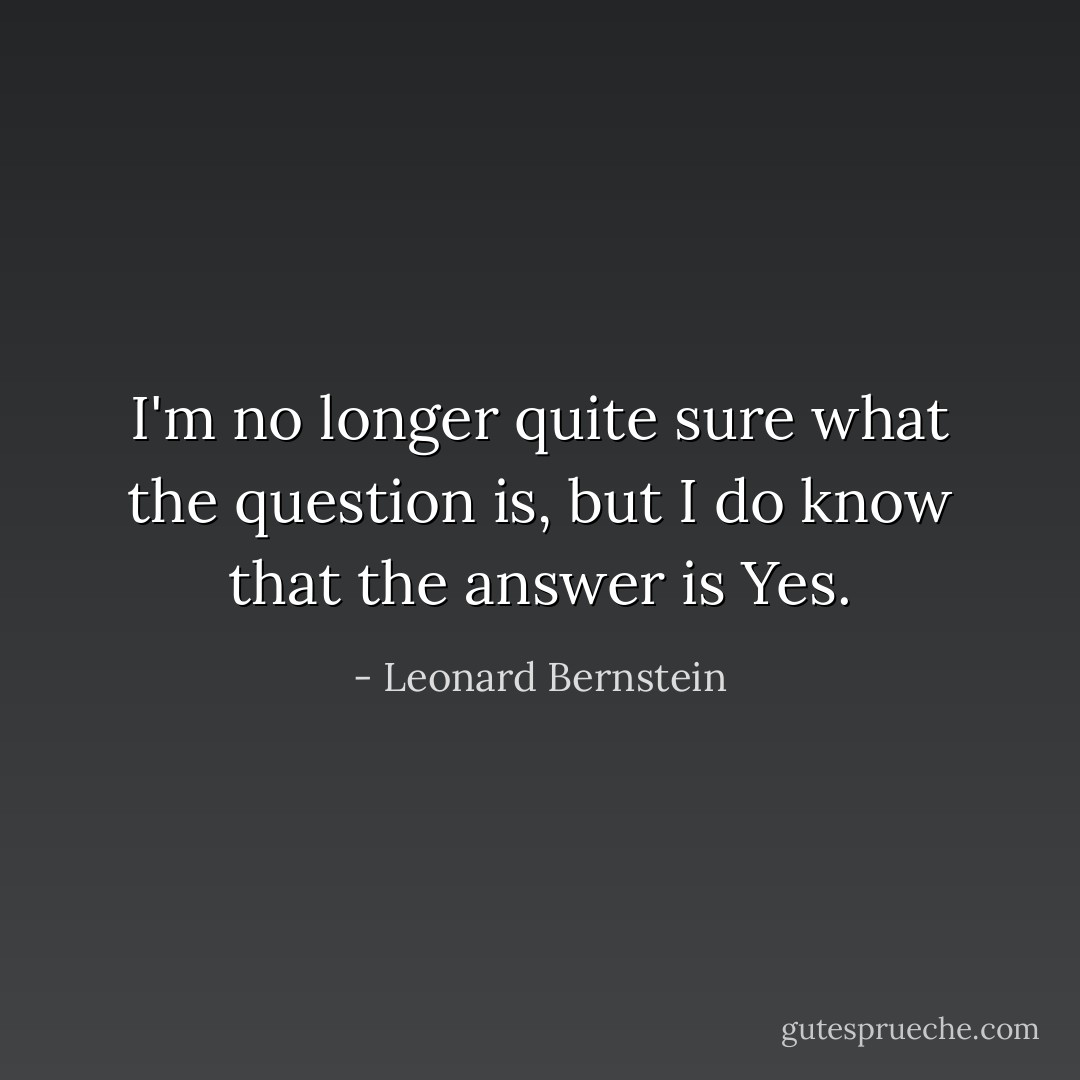 I'm no longer quite sure what the question is, but I do know that the answer is Yes. - Leonard Bernstein