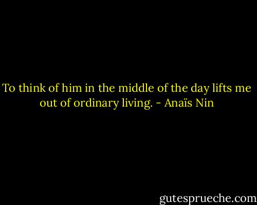 To think of him in the middle of the day lifts me out of ordinary living. - Anaïs Nin