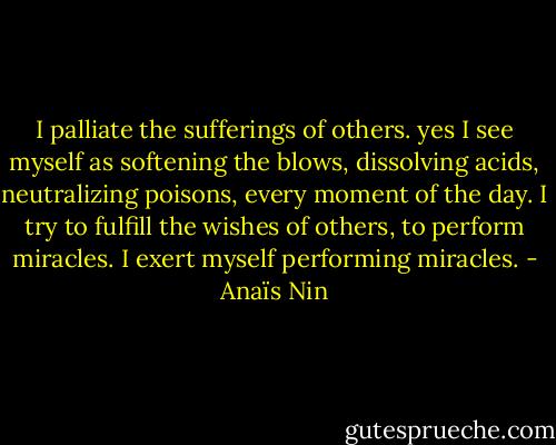 I palliate the sufferings of others. yes I see myself as softening the blows, dissolving acids, neutralizing poisons, every moment of the day. I try to fulfill the wishes of others, to perform miracles. I exert myself performing miracles. - Anaïs Nin