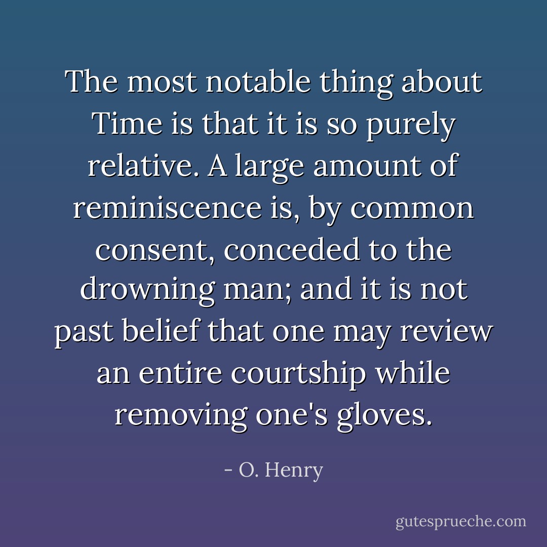 The most notable thing about Time is that it is so purely relative. A large amount of reminiscence is, by common consent, conceded to the drowning man; and it is not past belief that one may review an entire courtship while removing one's gloves. - O. Henry
